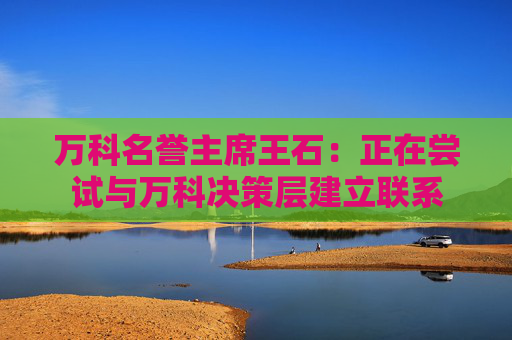 万科名誉主席王石：正在尝试与万科决策层建立联系