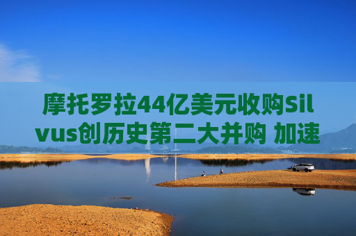 摩托罗拉44亿美元收购Silvus创历史第二大并购 加速布局战术通信领域