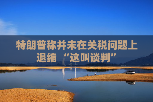 特朗普称并未在关税问题上退缩 “这叫谈判”