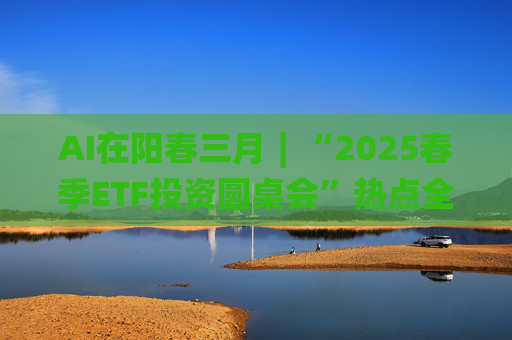 AI在阳春三月∣“2025春季ETF投资圆桌会”热点全解析