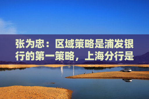 张为忠：区域策略是浦发银行的第一策略，上海分行是浦发银行的特区行