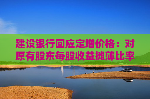 建设银行回应定增价格：对原有股东每股收益摊薄比率较小 已提出具体的填补回报措施  第1张