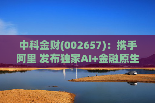 中科金财(002657):携手阿里 发布独家AI+金融原生AGENT