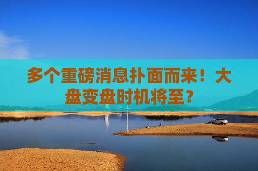 多个重磅消息扑面而来！大盘变盘时机将至？