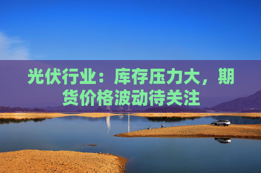 光伏行业：库存压力大，期货价格波动待关注