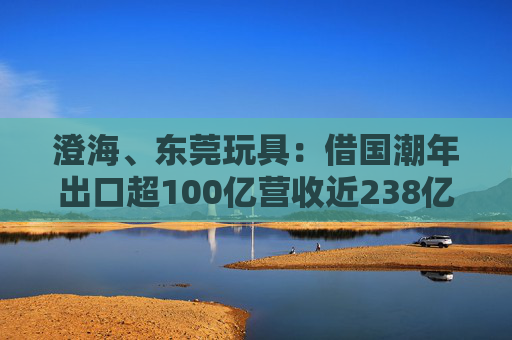 澄海、东莞玩具：借国潮年出口超100亿营收近238亿