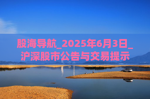 股海导航_2025年6月3日_沪深股市公告与交易提示