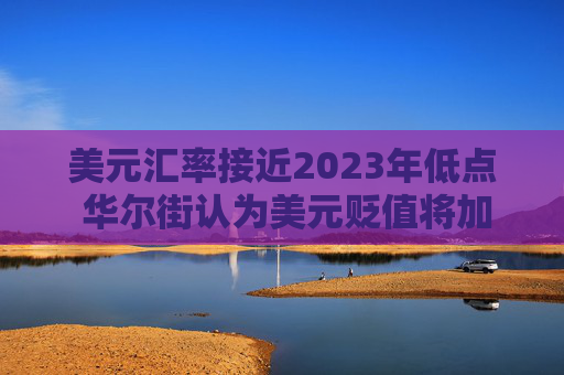美元汇率接近2023年低点 华尔街认为美元贬值将加剧