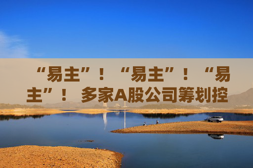 “易主”！“易主”！“易主”！ 多家A股公司筹划控制权变更