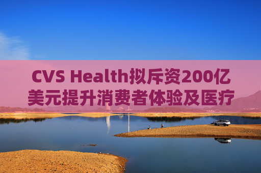 CVS Health拟斥资200亿美元提升消费者体验及医疗行业互操作性