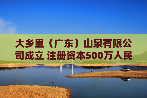大乡里（广东）山泉有限公司成立 注册资本500万人民币
