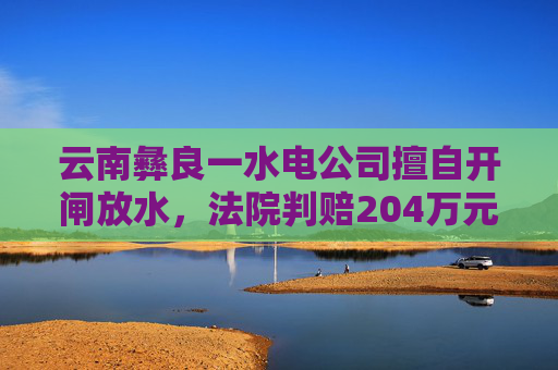 云南彝良一水电公司擅自开闸放水，法院判赔204万元生态修复费  第1张