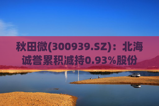 秋田微(300939.SZ):北海诚誉累积减持0.93%股份 第1张 秋田微(300939.SZ):北海诚誉累积减持0.93%股份 第1张
