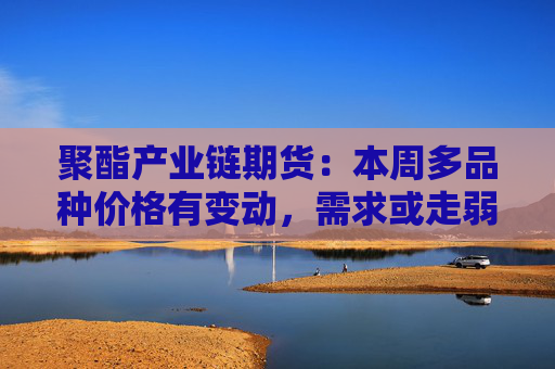 聚酯产业链期货：本周多品种价格有变动，需求或走弱  第1张