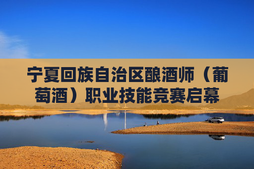 宁夏回族自治区酿酒师（葡萄酒）职业技能竞赛启幕