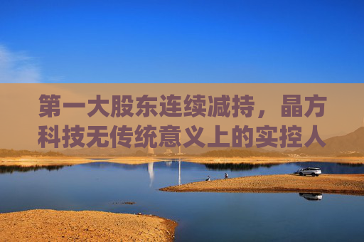 第一大股东连续减持，晶方科技无传统意义上的实控人，但称“管理层稳定”